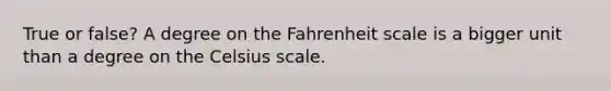 True or false? A degree on the Fahrenheit scale is a bigger unit than a degree on the Celsius scale.