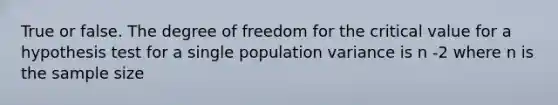 True or false. The degree of freedom for the critical value for a hypothesis test for a single population variance is n -2 where n is the sample size