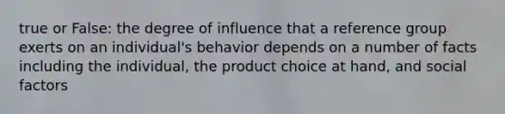 true or False: the degree of influence that a reference group exerts on an individual's behavior depends on a number of facts including the individual, the product choice at hand, and social factors