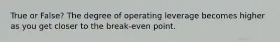 True or False? The degree of operating leverage becomes higher as you get closer to the break-even point.