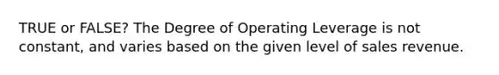 TRUE or FALSE? The Degree of Operating Leverage is not constant, and varies based on the given level of sales revenue.