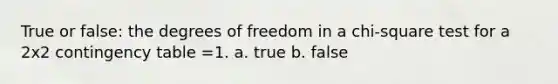 True or false: the degrees of freedom in a chi-square test for a 2x2 contingency table =1. a. true b. false