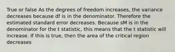 True or false As the degrees of freedom increases, the variance decreases because df is in the denominator. Therefore the estimated standard error decreases. Because sM is in the denominator for the t statistic, this means that the t statistic will increase. If this is true, then the area of the critical region decreases