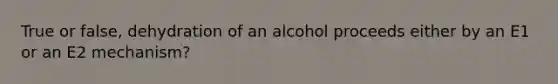 True or false, dehydration of an alcohol proceeds either by an E1 or an E2 mechanism?