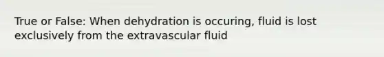 True or False: When dehydration is occuring, fluid is lost exclusively from the extravascular fluid