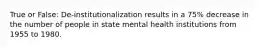 True or False: De-institutionalization results in a 75% decrease in the number of people in state mental health institutions from 1955 to 1980.