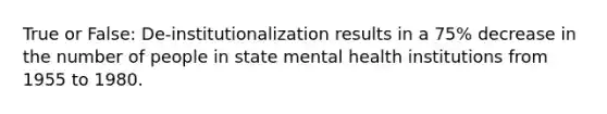 True or False: De-institutionalization results in a 75% decrease in the number of people in state mental health institutions from 1955 to 1980.