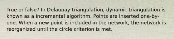 True or false? In Delaunay triangulation, dynamic triangulation is known as a incremental algorithm. Points are inserted one-by-one. When a new point is included in the network, the network is reorganized until the circle criterion is met.