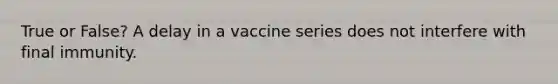 True or False? A delay in a vaccine series does not interfere with final immunity.