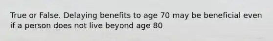 True or False. Delaying benefits to age 70 may be beneficial even if a person does not live beyond age 80