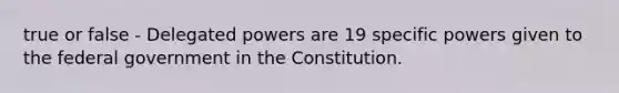 true or false - Delegated powers are 19 specific powers given to the federal government in the Constitution.