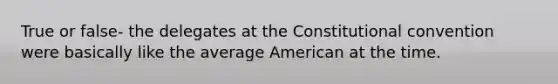 True or false- the delegates at the Constitutional convention were basically like the average American at the time.