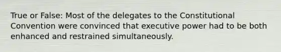 True or False: Most of the delegates to the Constitutional Convention were convinced that executive power had to be both enhanced and restrained simultaneously.