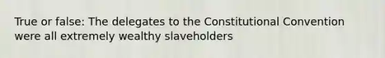 True or false: The delegates to the Constitutional Convention were all extremely wealthy slaveholders