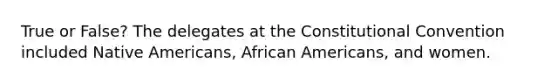 True or False? The delegates at the Constitutional Convention included Native Americans, African Americans, and women.