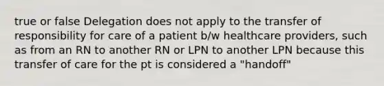 true or false Delegation does not apply to the transfer of responsibility for care of a patient b/w healthcare providers, such as from an RN to another RN or LPN to another LPN because this transfer of care for the pt is considered a "handoff"