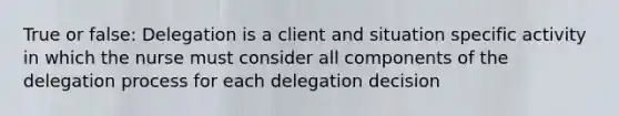 True or false: Delegation is a client and situation specific activity in which the nurse must consider all components of the delegation process for each delegation decision