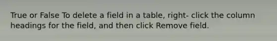 True or False To delete a field in a table, right- click the column headings for the field, and then click Remove field.