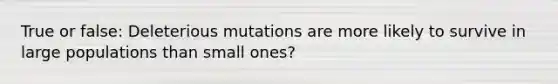 True or false: Deleterious mutations are more likely to survive in large populations than small ones?