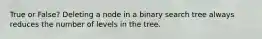 True or False? Deleting a node in a binary search tree always reduces the number of levels in the tree.