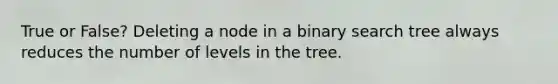 True or False? Deleting a node in a binary search tree always reduces the number of levels in the tree.