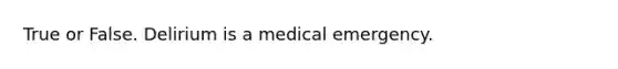 True or False. Delirium is a medical emergency.