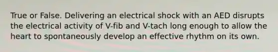 True or False. Delivering an electrical shock with an AED disrupts the electrical activity of V-fib and V-tach long enough to allow the heart to spontaneously develop an effective rhythm on its own.