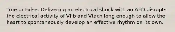 True or False: Delivering an electrical shock with an AED disrupts the electrical activity of Vfib and Vtach long enough to allow the heart to spontaneously develop an effective rhythm on its own.