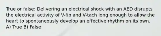 True or false: Delivering an electrical shock with an AED disrupts the electrical activity of V-fib and V-tach long enough to allow the heart to spontaneously develop an effective rhythm on its own. A) True B) False