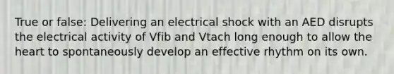 True or false: Delivering an electrical shock with an AED disrupts the electrical activity of Vfib and Vtach long enough to allow the heart to spontaneously develop an effective rhythm on its own.