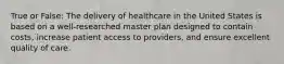 True or False: The delivery of healthcare in the United States is based on a well-researched master plan designed to contain costs, increase patient access to providers, and ensure excellent quality of care.