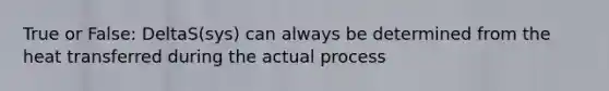 True or False: DeltaS(sys) can always be determined from the heat transferred during the actual process