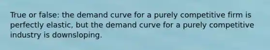 True or false: the demand curve for a purely competitive firm is perfectly elastic, but the demand curve for a purely competitive industry is downsloping.