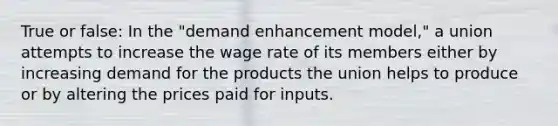 True or false: In the "demand enhancement model," a union attempts to increase the wage rate of its members either by increasing demand for the products the union helps to produce or by altering the prices paid for inputs.