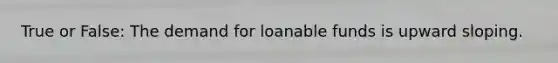 True or False: The demand for loanable funds is upward sloping.