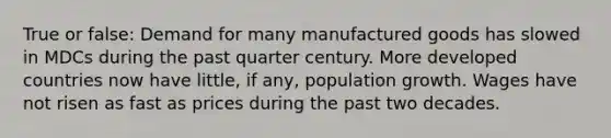 True or false: Demand for many manufactured goods has slowed in MDCs during the past quarter century. More developed countries now have little, if any, population growth. Wages have not risen as fast as prices during the past two decades.