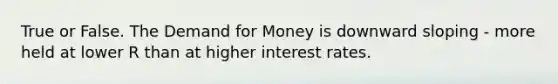 True or False. The Demand for Money is downward sloping - more held at lower R than at higher interest rates.