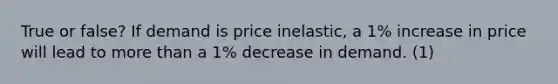 True or false? If demand is price inelastic, a 1% increase in price will lead to more than a 1% decrease in demand. (1)