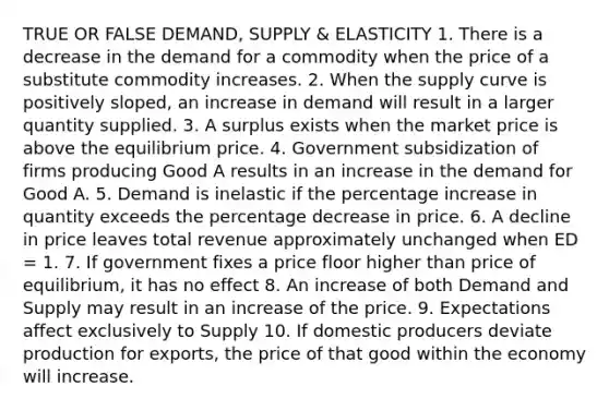 TRUE OR FALSE DEMAND, SUPPLY & ELASTICITY 1. There is a decrease in the demand for a commodity when the price of a substitute commodity increases. 2. When the supply curve is positively sloped, an increase in demand will result in a larger quantity supplied. 3. A surplus exists when the market price is above the equilibrium price. 4. Government subsidization of firms producing Good A results in an increase in the demand for Good A. 5. Demand is inelastic if the percentage increase in quantity exceeds the percentage decrease in price. 6. A decline in price leaves total revenue approximately unchanged when ED = 1. 7. If government fixes a price floor higher than price of equilibrium, it has no effect 8. An increase of both Demand and Supply may result in an increase of the price. 9. Expectations affect exclusively to Supply 10. If domestic producers deviate production for exports, the price of that good within the economy will increase.