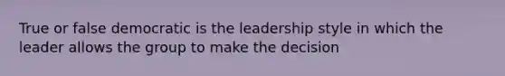 True or false democratic is the leadership style in which the leader allows the group to make the decision