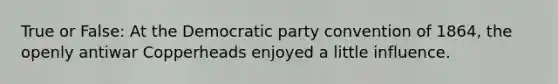 True or False: At the Democratic party convention of 1864, the openly antiwar Copperheads enjoyed a little influence.