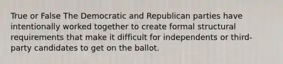 True or False The Democratic and Republican parties have intentionally worked together to create formal structural requirements that make it difficult for independents or third-party candidates to get on the ballot.