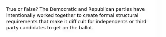 True or False? The Democratic and Republican parties have intentionally worked together to create formal structural requirements that make it difficult for independents or third-party candidates to get on the ballot.