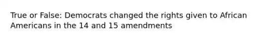 True or False: Democrats changed the rights given to <a href='https://www.questionai.com/knowledge/kktT1tbvGH-african-americans' class='anchor-knowledge'>african americans</a> in the 14 and 15 amendments