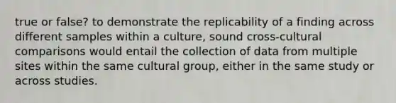 true or false? to demonstrate the replicability of a finding across different samples within a culture, sound cross-cultural comparisons would entail the collection of data from multiple sites within the same cultural group, either in the same study or across studies.