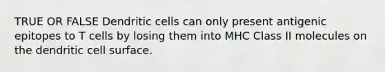 TRUE OR FALSE Dendritic cells can only present antigenic epitopes to T cells by losing them into MHC Class II molecules on the dendritic cell surface.