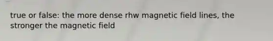 true or false: the more dense rhw magnetic field lines, the stronger the magnetic field