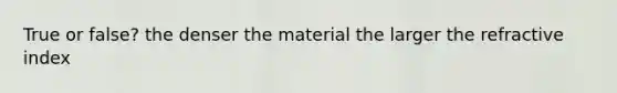 True or false? the denser the material the larger the refractive index