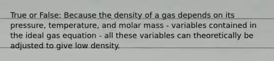 True or False: Because the density of a gas depends on its pressure, temperature, and molar mass - variables contained in the ideal gas equation - all these variables can theoretically be adjusted to give low density.