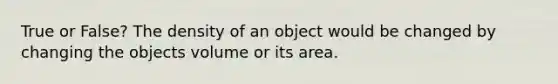 True or False? The density of an object would be changed by changing the objects volume or its area.